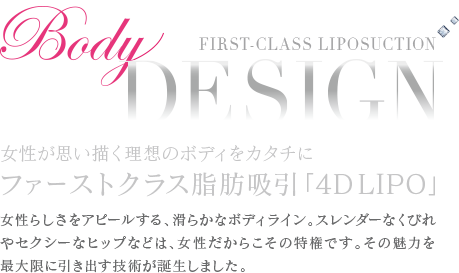 THE MOST ADVANCED Body Design 女性が思い描く理想をカタチにする芸術的なボディデザイン 脂肪吸引の最高峰技術、それが「VASER 4D LIPO」 女性らしさや魅力をアピールする、滑らかなボディライン。スレンダーなくびれやセクシーなヒップなどは、女性だからこその特権です。その魅力を最大限に引き出す技術が誕生しました。